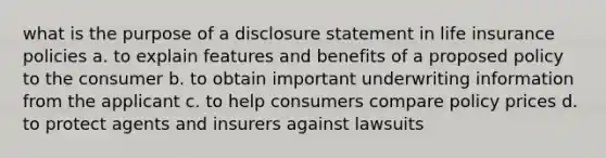 what is the purpose of a disclosure statement in life insurance policies a. to explain features and benefits of a proposed policy to the consumer b. to obtain important underwriting information from the applicant c. to help consumers compare policy prices d. to protect agents and insurers against lawsuits