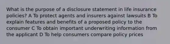 What is the purpose of a disclosure statement in life insurance policies? A To protect agents and insurers against lawsuits B To explain features and benefits of a proposed policy to the consumer C To obtain important underwriting information from the applicant D To help consumers compare policy prices