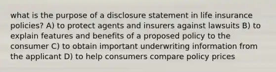 what is the purpose of a disclosure statement in life insurance policies? A) to protect agents and insurers against lawsuits B) to explain features and benefits of a proposed policy to the consumer C) to obtain important underwriting information from the applicant D) to help consumers compare policy prices