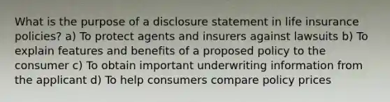 What is the purpose of a disclosure statement in life insurance policies? a) To protect agents and insurers against lawsuits b) To explain features and benefits of a proposed policy to the consumer c) To obtain important underwriting information from the applicant d) To help consumers compare policy prices