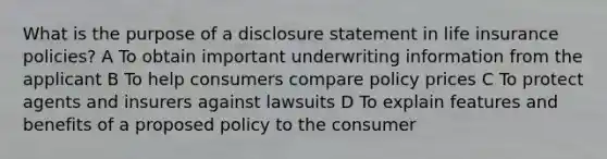 What is the purpose of a disclosure statement in life insurance policies? A To obtain important underwriting information from the applicant B To help consumers compare policy prices C To protect agents and insurers against lawsuits D To explain features and benefits of a proposed policy to the consumer