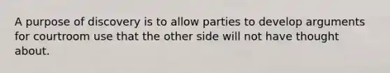 A purpose of discovery is to allow parties to develop arguments for courtroom use that the other side will not have thought about.