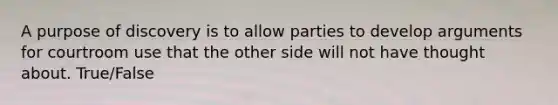 A purpose of discovery is to allow parties to develop arguments for courtroom use that the other side will not have thought about. True/False