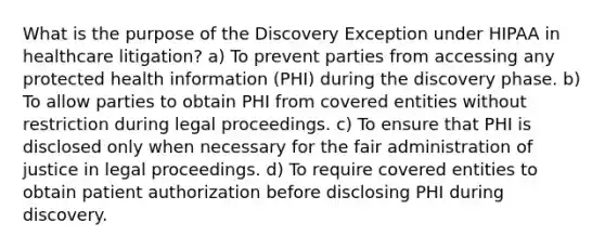 What is the purpose of the Discovery Exception under HIPAA in healthcare litigation? a) To prevent parties from accessing any protected health information (PHI) during the discovery phase. b) To allow parties to obtain PHI from covered entities without restriction during legal proceedings. c) To ensure that PHI is disclosed only when necessary for the fair administration of justice in legal proceedings. d) To require covered entities to obtain patient authorization before disclosing PHI during discovery.