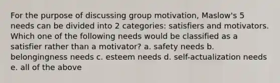 For the purpose of discussing group motivation, Maslow's 5 needs can be divided into 2 categories: satisfiers and motivators. Which one of the following needs would be classified as a satisfier rather than a motivator? a. safety needs b. belongingness needs c. esteem needs d. self-actualization needs e. all of the above