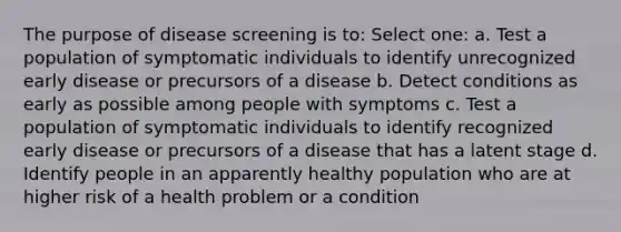 The purpose of disease screening is to: Select one: a. Test a population of symptomatic individuals to identify unrecognized early disease or precursors of a disease b. Detect conditions as early as possible among people with symptoms c. Test a population of symptomatic individuals to identify recognized early disease or precursors of a disease that has a latent stage d. Identify people in an apparently healthy population who are at higher risk of a health problem or a condition