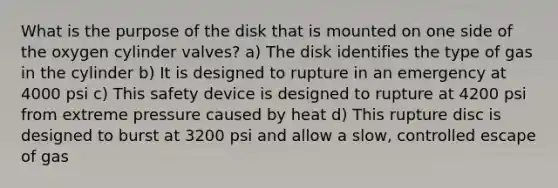 What is the purpose of the disk that is mounted on one side of the oxygen cylinder valves? a) The disk identifies the type of gas in the cylinder b) It is designed to rupture in an emergency at 4000 psi c) This safety device is designed to rupture at 4200 psi from extreme pressure caused by heat d) This rupture disc is designed to burst at 3200 psi and allow a slow, controlled escape of gas