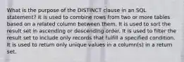 What is the purpose of the DISTINCT clause in an SQL statement? It is used to combine rows from two or more tables based on a related column between them. It is used to sort the result set in ascending or descending order. It is used to filter the result set to include only records that fulfill a specified condition. It is used to return only unique values in a column(s) in a return set.