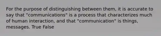 For the purpose of distinguishing between them, it is accurate to say that "communications" is a process that characterizes much of human interaction, and that "communication" is things, messages. True False