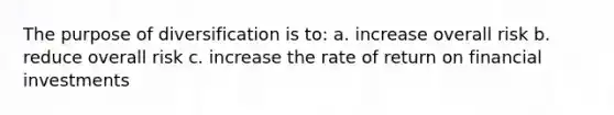 The purpose of diversification is to: a. increase overall risk b. reduce overall risk c. increase the rate of return on financial investments