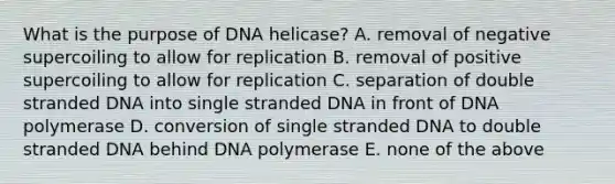 What is the purpose of DNA helicase? A. removal of negative supercoiling to allow for replication B. removal of positive supercoiling to allow for replication C. separation of double stranded DNA into single stranded DNA in front of DNA polymerase D. conversion of single stranded DNA to double stranded DNA behind DNA polymerase E. none of the above