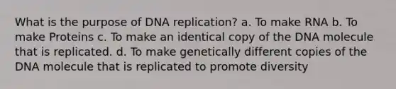 What is the purpose of DNA replication? a. To make RNA b. To make Proteins c. To make an identical copy of the DNA molecule that is replicated. d. To make genetically different copies of the DNA molecule that is replicated to promote diversity