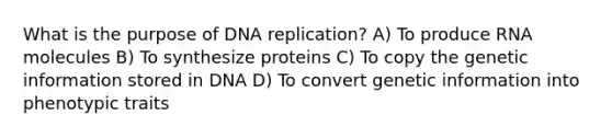 What is the purpose of DNA replication? A) To produce RNA molecules B) To synthesize proteins C) To copy the genetic information stored in DNA D) To convert genetic information into phenotypic traits