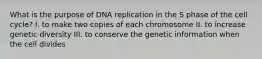 What is the purpose of DNA replication in the S phase of the cell cycle? I. to make two copies of each chromosome II. to increase genetic diversity III. to conserve the genetic information when the cell divides