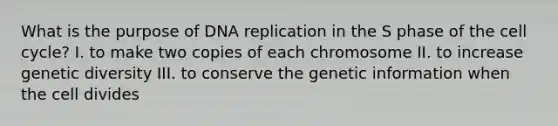 What is the purpose of DNA replication in the S phase of the cell cycle? I. to make two copies of each chromosome II. to increase genetic diversity III. to conserve the genetic information when the cell divides