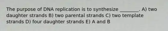 The purpose of DNA replication is to synthesize ________. A) two daughter strands B) two parental strands C) two template strands D) four daughter strands E) A and B