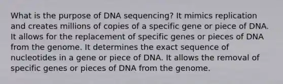 What is the purpose of DNA sequencing? It mimics replication and creates millions of copies of a specific gene or piece of DNA. It allows for the replacement of specific genes or pieces of DNA from the genome. It determines the exact sequence of nucleotides in a gene or piece of DNA. It allows the removal of specific genes or pieces of DNA from the genome.