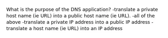 What is the purpose of the DNS application? -translate a private host name (ie URL) into a public host name (ie URL). -all of the above -translate a private IP address into a public IP address -translate a host name (ie URL) into an IP address