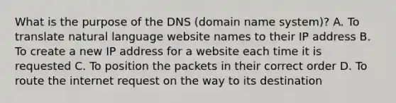 What is the purpose of the DNS (domain name system)? A. To translate natural language website names to their IP address B. To create a new IP address for a website each time it is requested C. To position the packets in their correct order D. To route the internet request on the way to its destination