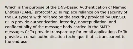 Which is the purpose of the DNS-based Authentication of Named Entities (DANE) protocol? A: To replace reliance on the security of the CA system with reliance on the security provided by DNSSEC B: To provide authentication, integrity, nonrepudiation, and confidentiality of the message body carried in the SMTP messages C: To provide transparency for email applications D: To provide an email authentication technique that is transparent to the end-user