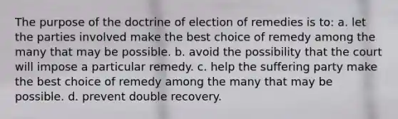 The purpose of the doctrine of election of remedies is to: a. let the parties involved make the best choice of remedy among the many that may be possible. b. avoid the possibility that the court will impose a particular remedy. c. help the suffering party make the best choice of remedy among the many that may be possible. d. prevent double recovery.