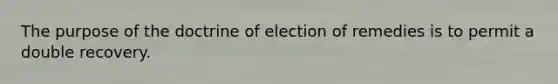 The purpose of the doctrine of election of remedies is to permit a double recovery.