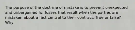 The purpose of the doctrine of mistake is to prevent unexpected and unbargained for losses that result when the parties are mistaken about a fact central to their contract. True or false? Why