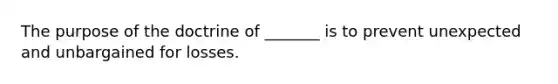 The purpose of the doctrine of _______ is to prevent unexpected and unbargained for losses.