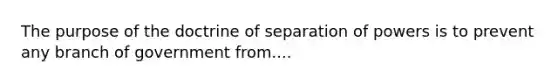 The purpose of the doctrine of separation of powers is to prevent any branch of government from....