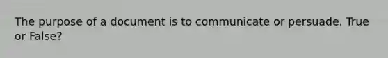 The purpose of a document is to communicate or persuade. True or False?