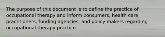 The purpose of this document is to define the practice of occupational therapy and inform consumers, health care practitioners, funding agencies, and policy makers regarding occupational therapy practice.