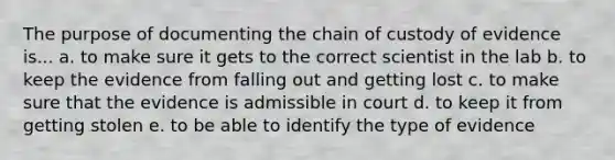 The purpose of documenting the chain of custody of evidence is... a. to make sure it gets to the correct scientist in the lab b. to keep the evidence from falling out and getting lost c. to make sure that the evidence is admissible in court d. to keep it from getting stolen e. to be able to identify the type of evidence