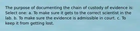 The purpose of documenting the chain of custody of evidence is: Select one: a. To make sure it gets to the correct scientist in the lab. b. To make sure the evidence is admissible in court. c. To keep it from getting lost.