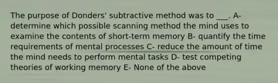 The purpose of Donders' subtractive method was to ___. A- determine which possible scanning method the mind uses to examine the contents of short-term memory B- quantify the time requirements of mental processes C- reduce the amount of time the mind needs to perform mental tasks D- test competing theories of working memory E- None of the above