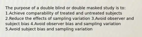 The purpose of a double blind or double masked study is to: 1.Achieve comparability of treated and untreated subjects 2.Reduce the effects of sampling variation 3.Avoid observer and subject bias 4.Avoid observer bias and sampling variation 5.Avoid subject bias and sampling variation