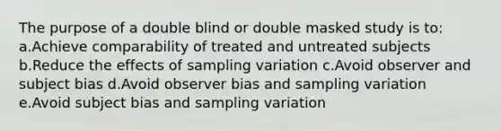 The purpose of a double blind or double masked study is to: a.Achieve comparability of treated and untreated subjects b.Reduce the effects of sampling variation c.Avoid observer and subject bias d.Avoid observer bias and sampling variation e.Avoid subject bias and sampling variation