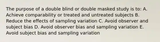 The purpose of a double blind or double masked study is to: A. Achieve comparability or treated and untreated subjects B. Reduce the effects of sampling variation C. Avoid observer and subject bias D. Avoid observer bias and sampling variation E. Avoid subject bias and sampling variation