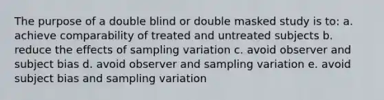 The purpose of a double blind or double masked study is to: a. achieve comparability of treated and untreated subjects b. reduce the effects of sampling variation c. avoid observer and subject bias d. avoid observer and sampling variation e. avoid subject bias and sampling variation