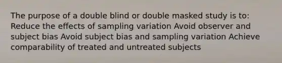 The purpose of a double blind or double masked study is to: Reduce the effects of sampling variation Avoid observer and subject bias Avoid subject bias and sampling variation Achieve comparability of treated and untreated subjects