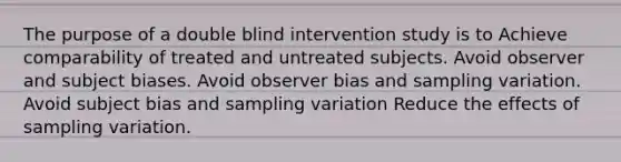 The purpose of a double blind intervention study is to Achieve comparability of treated and untreated subjects. Avoid observer and subject biases. Avoid observer bias and sampling variation. Avoid subject bias and sampling variation Reduce the effects of sampling variation.