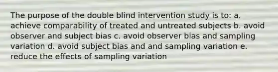 The purpose of the double blind intervention study is to: a. achieve comparability of treated and untreated subjects b. avoid observer and subject bias c. avoid observer bias and sampling variation d. avoid subject bias and and sampling variation e. reduce the effects of sampling variation