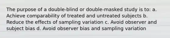 The purpose of a double-blind or double-masked study is to: a. Achieve comparability of treated and untreated subjects b. Reduce the effects of sampling variation c. Avoid observer and subject bias d. Avoid observer bias and sampling variation