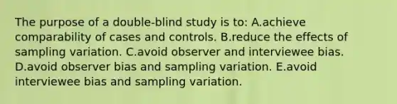 The purpose of a double-blind study is to: A.achieve comparability of cases and controls. B.reduce the effects of sampling variation. C.avoid observer and interviewee bias. D.avoid observer bias and sampling variation. E.avoid interviewee bias and sampling variation.