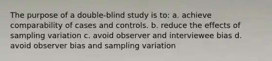 The purpose of a double-blind study is to: a. achieve comparability of cases and controls. b. reduce the effects of sampling variation c. avoid observer and interviewee bias d. avoid observer bias and sampling variation