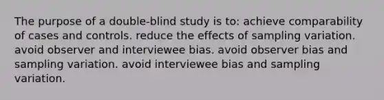 The purpose of a double-blind study is to: achieve comparability of cases and controls. reduce the effects of sampling variation. avoid observer and interviewee bias. avoid observer bias and sampling variation. avoid interviewee bias and sampling variation.