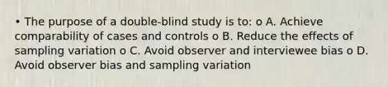 • The purpose of a double-blind study is to: o A. Achieve comparability of cases and controls o B. Reduce the effects of sampling variation o C. Avoid observer and interviewee bias o D. Avoid observer bias and sampling variation