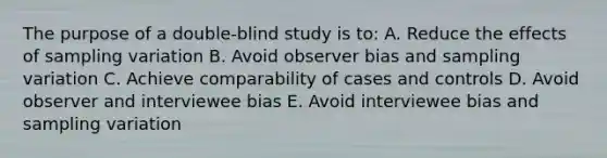 The purpose of a double-blind study is to: A. Reduce the effects of sampling variation B. Avoid observer bias and sampling variation C. Achieve comparability of cases and controls D. Avoid observer and interviewee bias E. Avoid interviewee bias and sampling variation