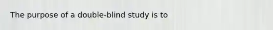 The purpose of a double-blind study is to