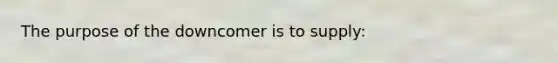 The purpose of the downcomer is to supply: