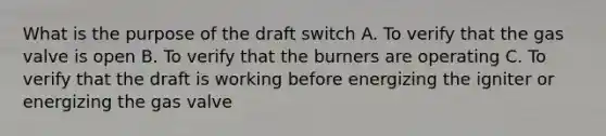 What is the purpose of the draft switch A. To verify that the gas valve is open B. To verify that the burners are operating C. To verify that the draft is working before energizing the igniter or energizing the gas valve